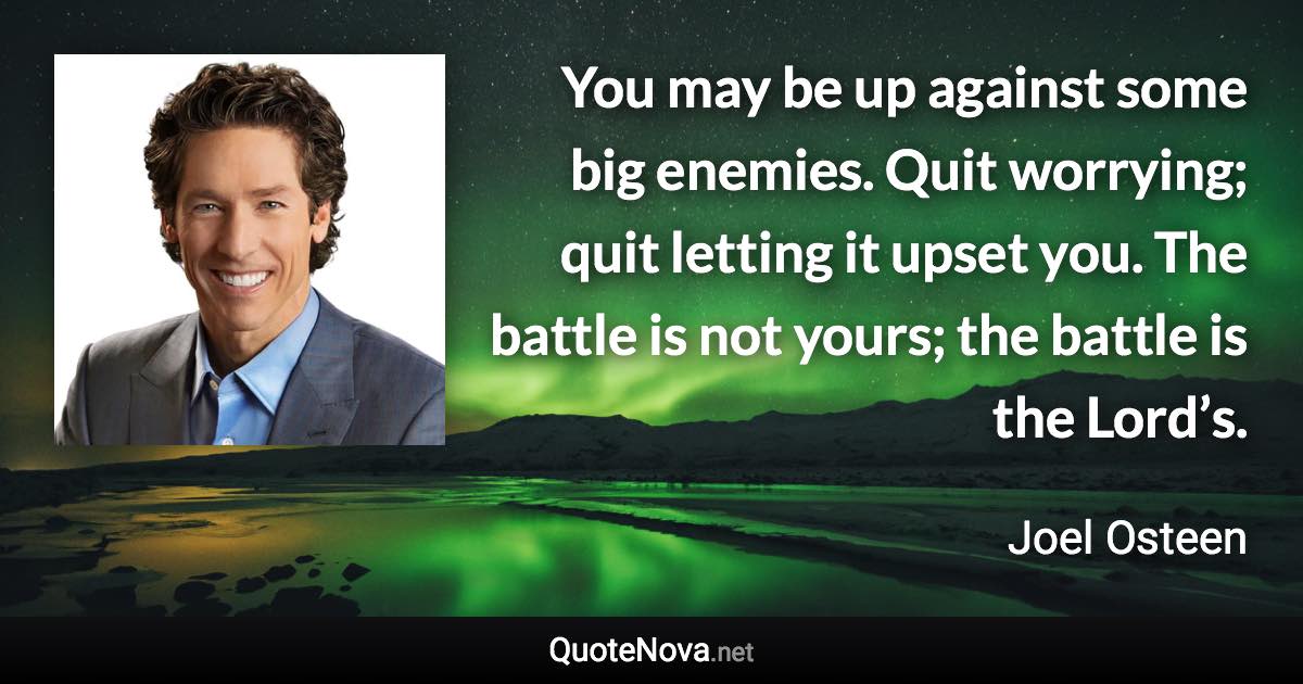 You may be up against some big enemies. Quit worrying; quit letting it upset you. The battle is not yours; the battle is the Lord’s. - Joel Osteen quote