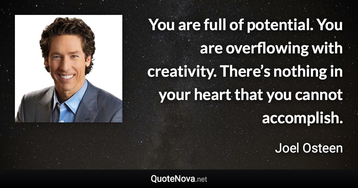 You are full of potential. You are overflowing with creativity. There’s nothing in your heart that you cannot accomplish. - Joel Osteen quote