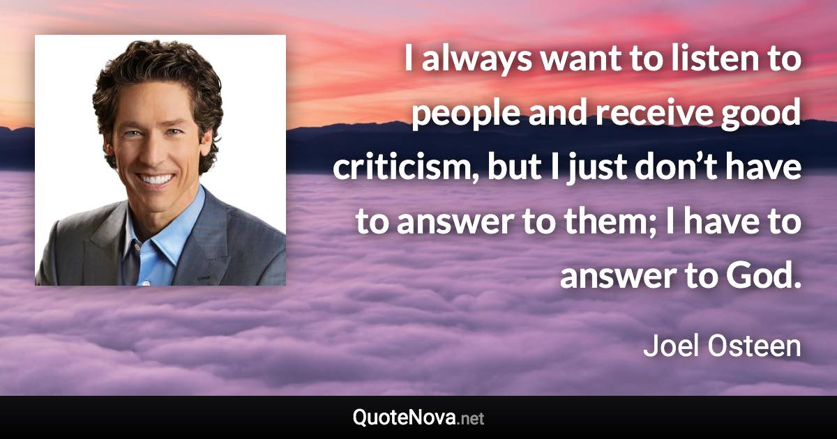 I always want to listen to people and receive good criticism, but I just don’t have to answer to them; I have to answer to God. - Joel Osteen quote