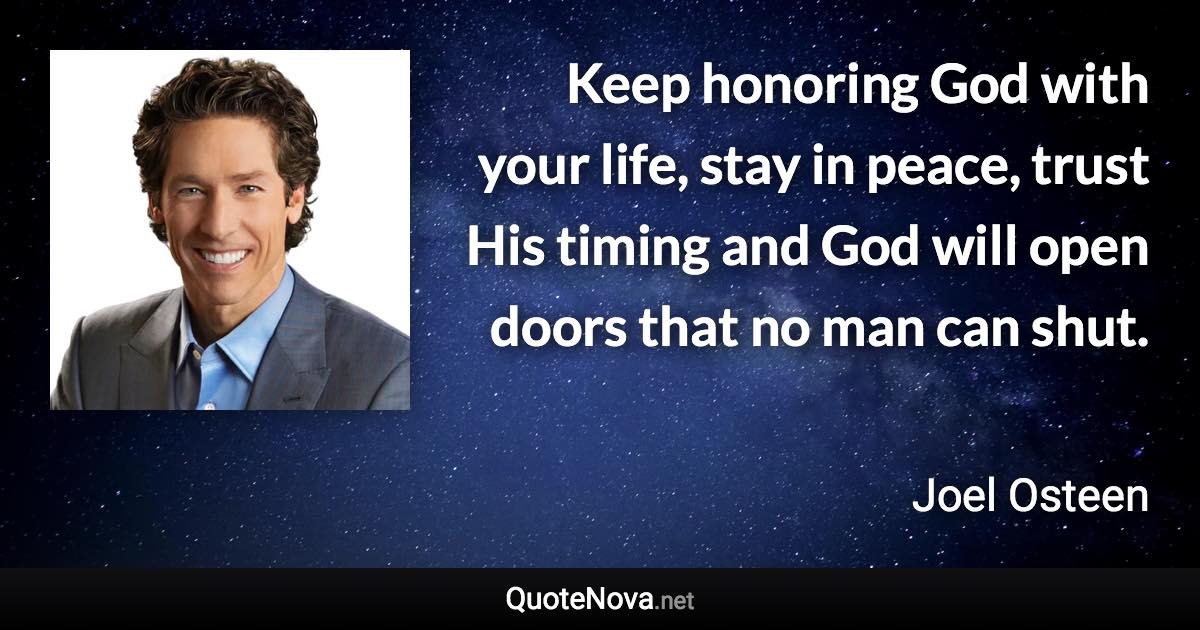 Keep honoring God with your life, stay in peace, trust His timing and God will open doors that no man can shut. - Joel Osteen quote