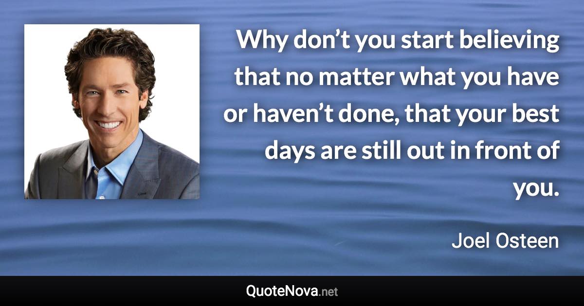 Why don’t you start believing that no matter what you have or haven’t done, that your best days are still out in front of you. - Joel Osteen quote