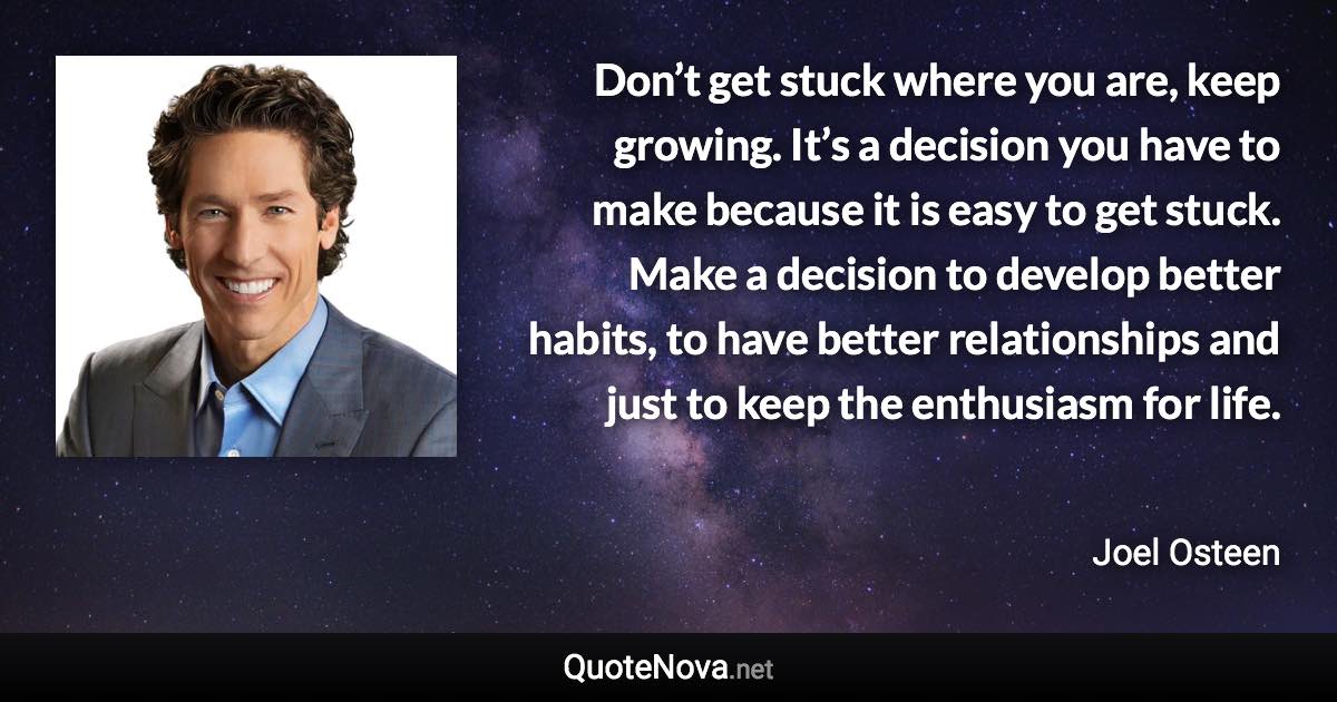 Don’t get stuck where you are, keep growing. It’s a decision you have to make because it is easy to get stuck. Make a decision to develop better habits, to have better relationships and just to keep the enthusiasm for life. - Joel Osteen quote