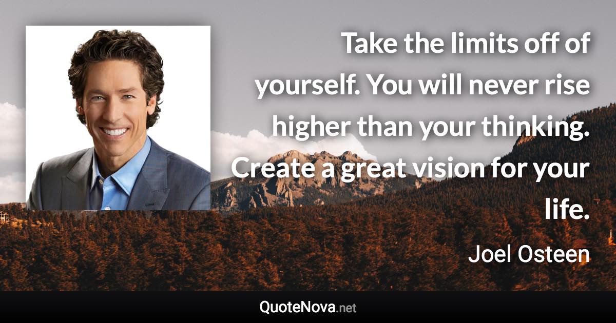 Take the limits off of yourself. You will never rise higher than your thinking. Create a great vision for your life. - Joel Osteen quote