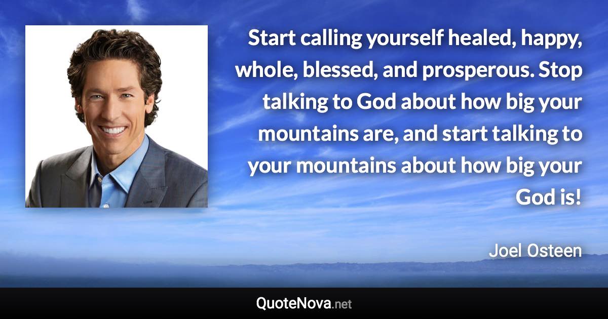 Start calling yourself healed, happy, whole, blessed, and prosperous. Stop talking to God about how big your mountains are, and start talking to your mountains about how big your God is! - Joel Osteen quote