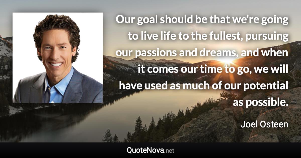 Our goal should be that we’re going to live life to the fullest, pursuing our passions and dreams, and when it comes our time to go, we will have used as much of our potential as possible. - Joel Osteen quote