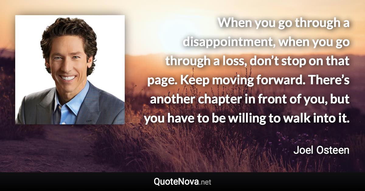 When you go through a disappointment, when you go through a loss, don’t stop on that page. Keep moving forward. There’s another chapter in front of you, but you have to be willing to walk into it. - Joel Osteen quote