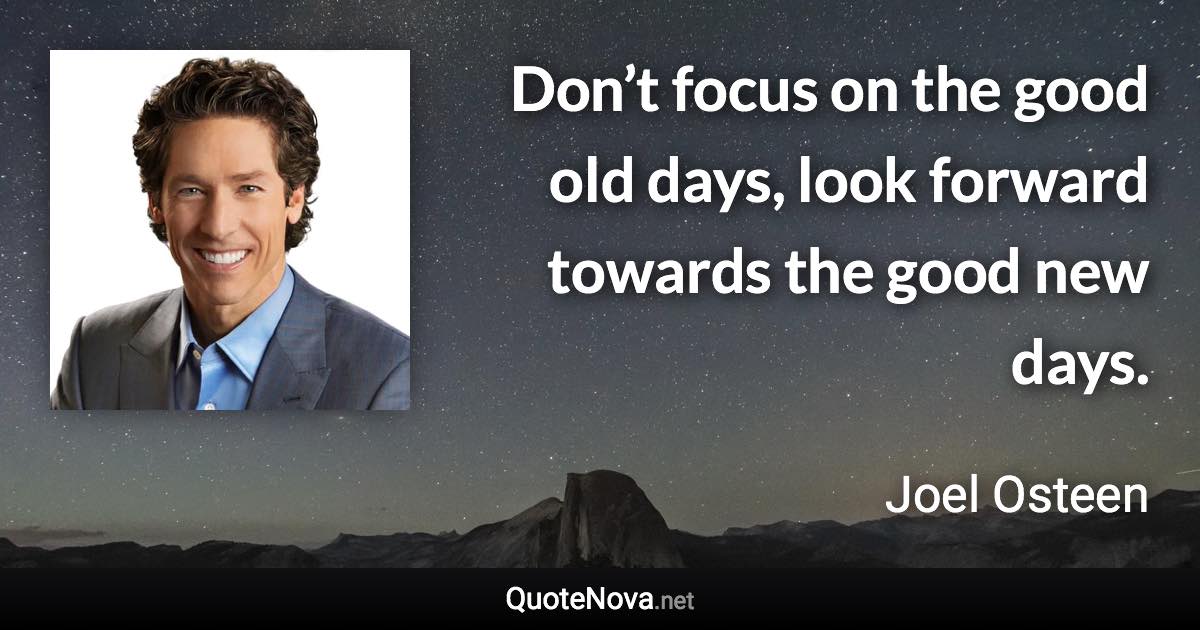 Don’t focus on the good old days, look forward towards the good new days. - Joel Osteen quote