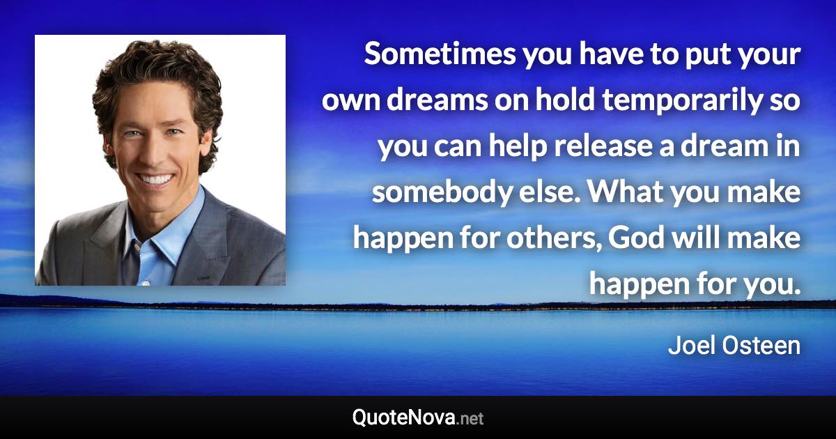 Sometimes you have to put your own dreams on hold temporarily so you can help release a dream in somebody else. What you make happen for others, God will make happen for you. - Joel Osteen quote