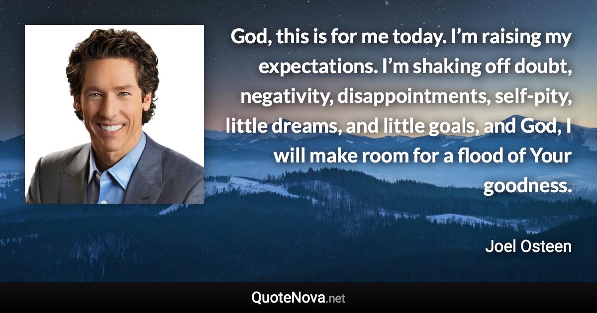 God, this is for me today. I’m raising my expectations. I’m shaking off doubt, negativity, disappointments, self-pity, little dreams, and little goals, and God, I will make room for a flood of Your goodness. - Joel Osteen quote