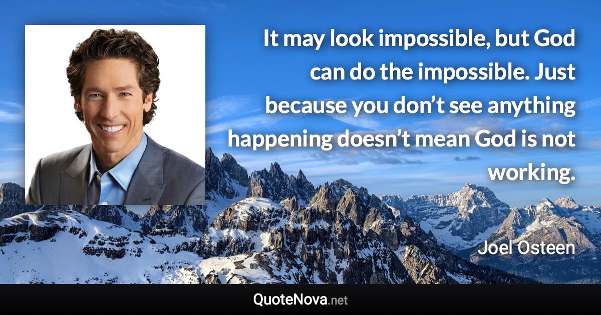 It may look impossible, but God can do the impossible. Just because you don’t see anything happening doesn’t mean God is not working. - Joel Osteen quote