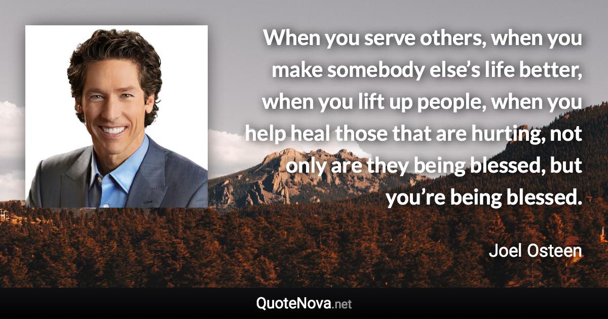 When you serve others, when you make somebody else’s life better, when you lift up people, when you help heal those that are hurting, not only are they being blessed, but you’re being blessed. - Joel Osteen quote