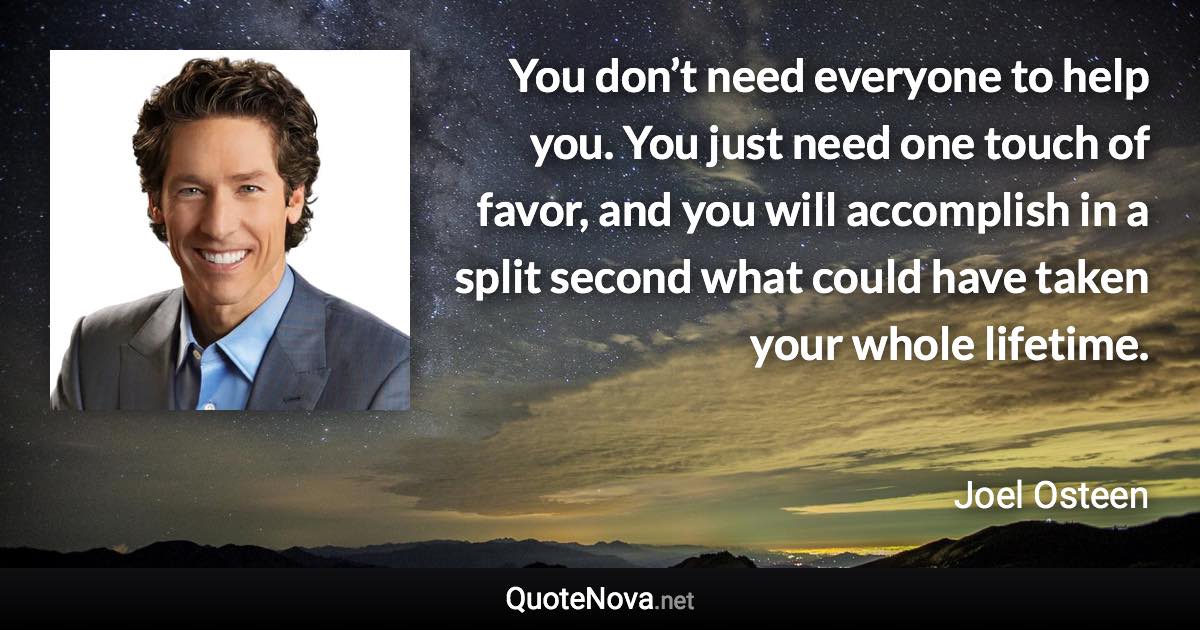 You don’t need everyone to help you. You just need one touch of favor, and you will accomplish in a split second what could have taken your whole lifetime. - Joel Osteen quote