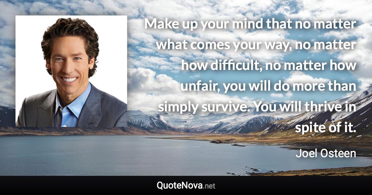 Make up your mind that no matter what comes your way, no matter how difficult, no matter how unfair, you will do more than simply survive. You will thrive in spite of it. - Joel Osteen quote