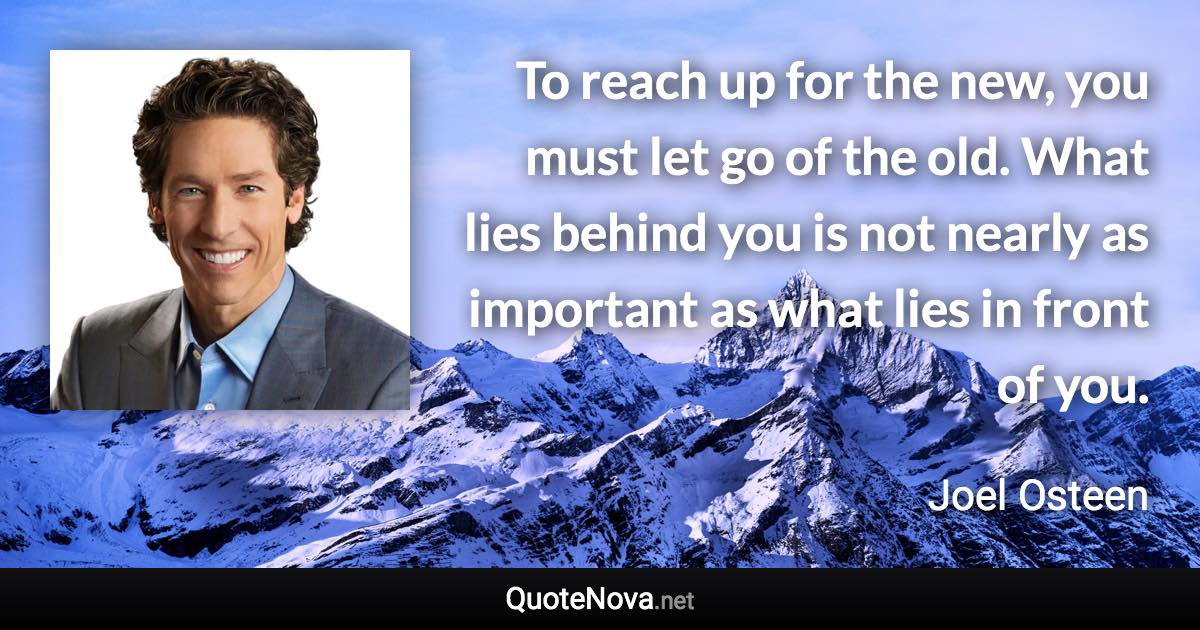 To reach up for the new, you must let go of the old. What lies behind you is not nearly as important as what lies in front of you. - Joel Osteen quote