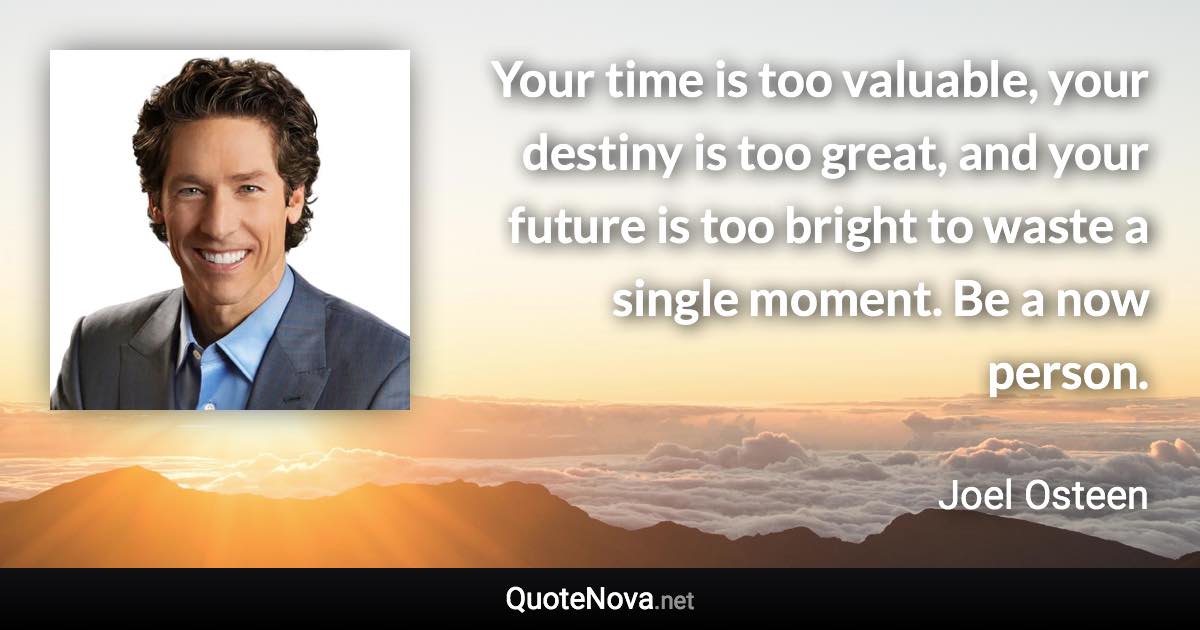 Your time is too valuable, your destiny is too great, and your future is too bright to waste a single moment. Be a now person. - Joel Osteen quote