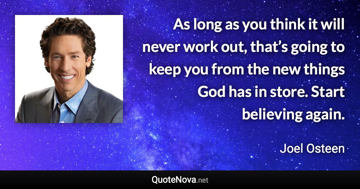 As long as you think it will never work out, that’s going to keep you from the new things God has in store. Start believing again. - Joel Osteen quote