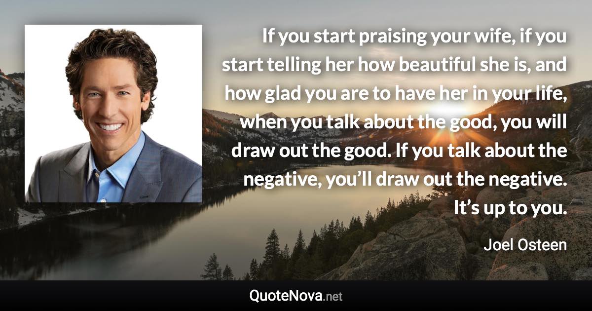 If you start praising your wife, if you start telling her how beautiful she is, and how glad you are to have her in your life, when you talk about the good, you will draw out the good. If you talk about the negative, you’ll draw out the negative. It’s up to you. - Joel Osteen quote