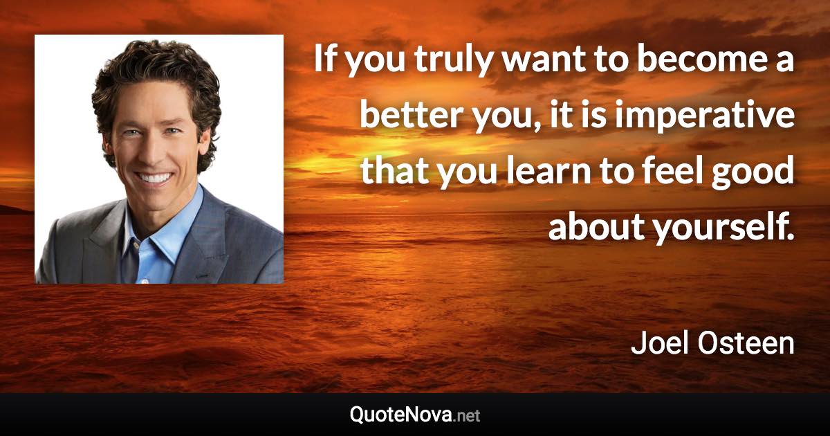 If you truly want to become a better you, it is imperative that you learn to feel good about yourself. - Joel Osteen quote