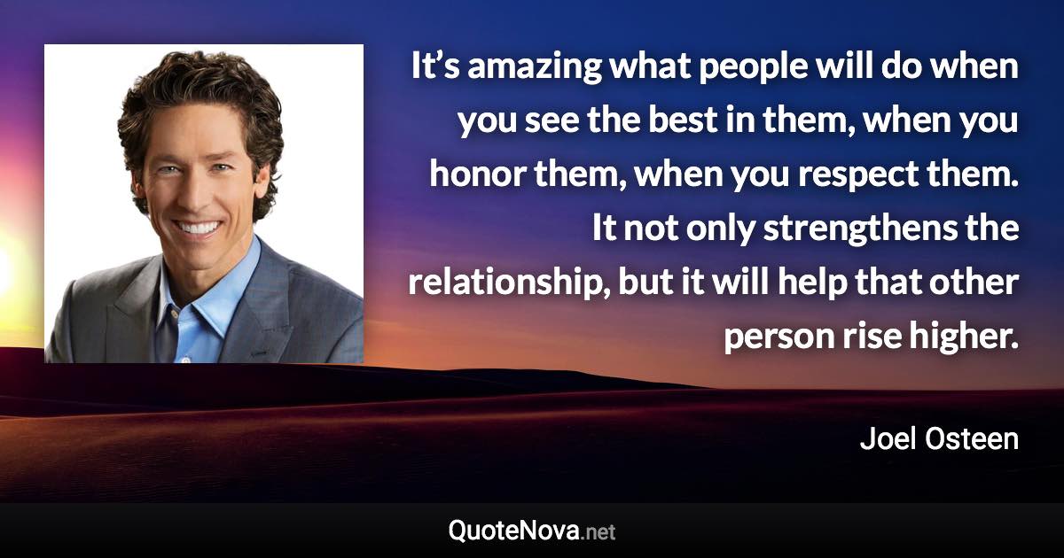 It’s amazing what people will do when you see the best in them, when you honor them, when you respect them. It not only strengthens the relationship, but it will help that other person rise higher. - Joel Osteen quote