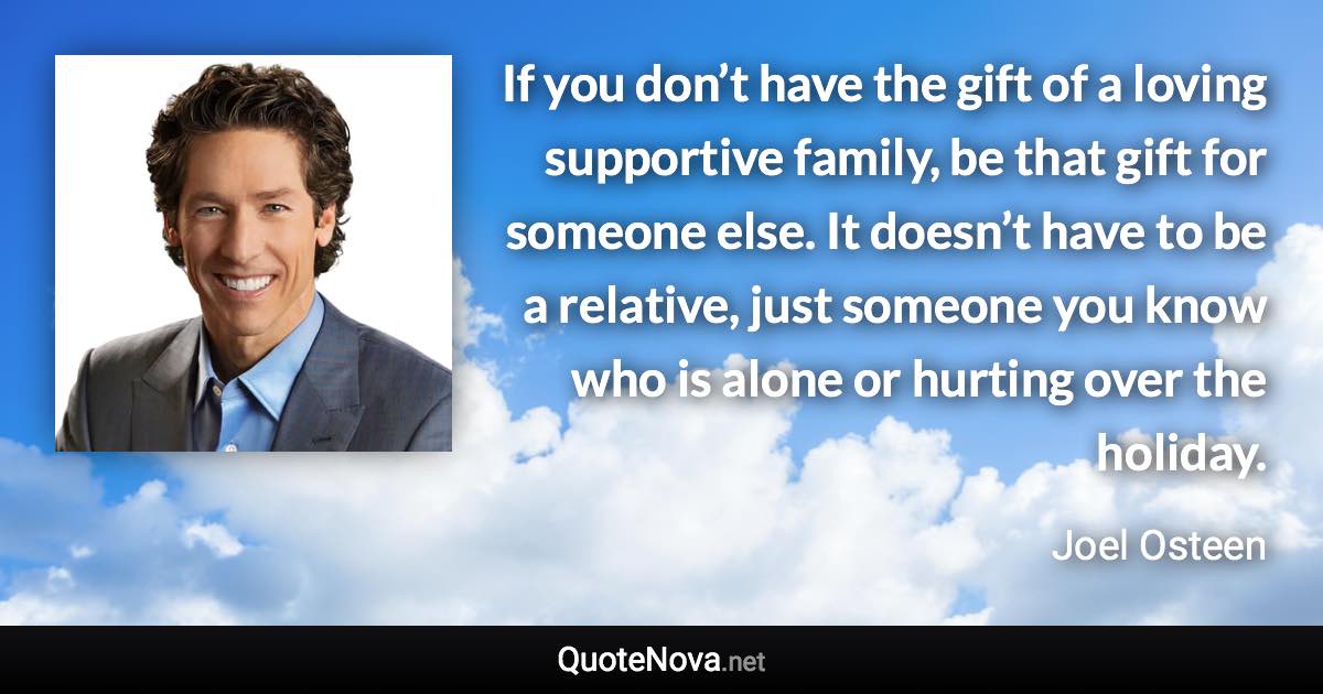 If you don’t have the gift of a loving supportive family, be that gift for someone else. It doesn’t have to be a relative, just someone you know who is alone or hurting over the holiday. - Joel Osteen quote