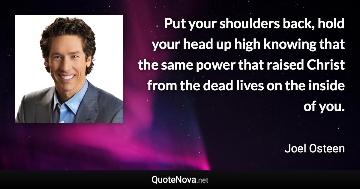 Put your shoulders back, hold your head up high knowing that the same power that raised Christ from the dead lives on the inside of you. - Joel Osteen quote