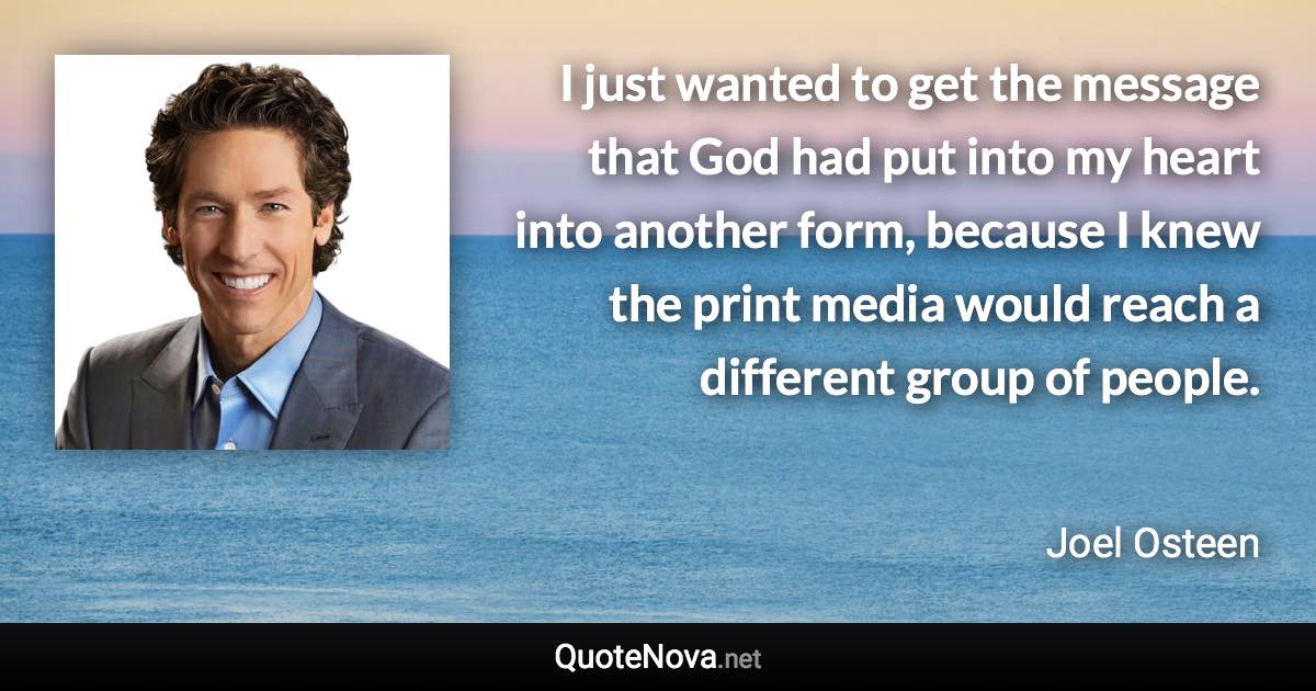 I just wanted to get the message that God had put into my heart into another form, because I knew the print media would reach a different group of people. - Joel Osteen quote