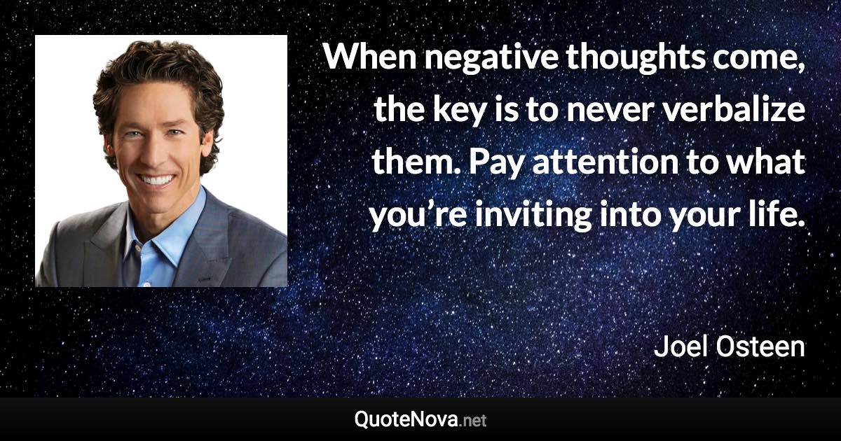 When negative thoughts come, the key is to never verbalize them. Pay attention to what you’re inviting into your life. - Joel Osteen quote