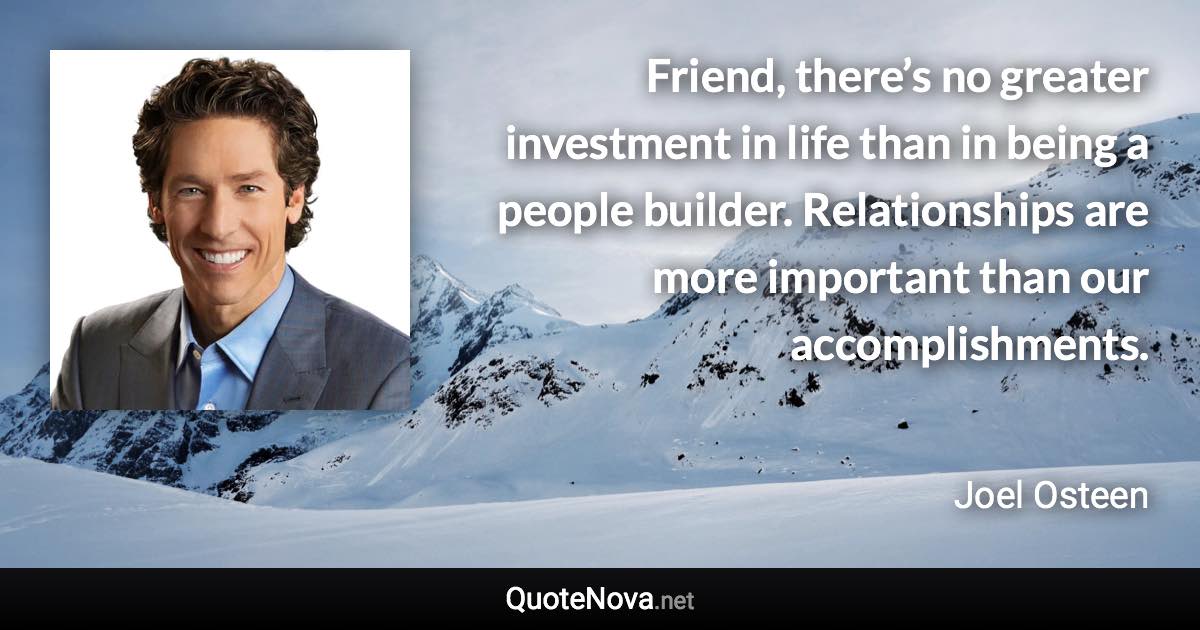 Friend, there’s no greater investment in life than in being a people builder. Relationships are more important than our accomplishments. - Joel Osteen quote