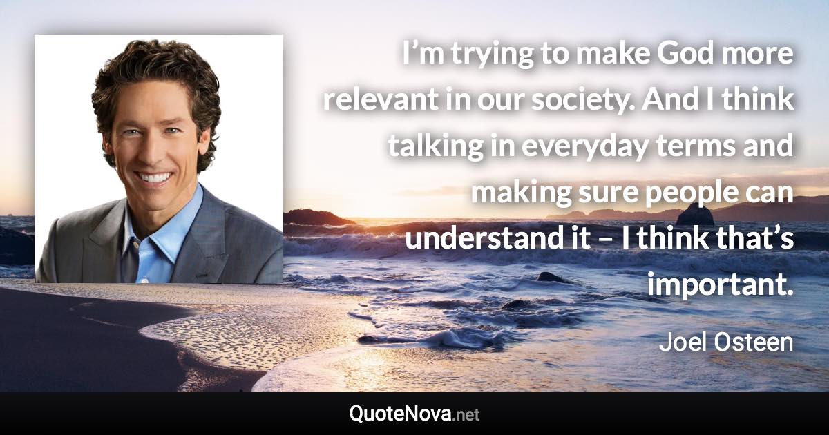 I’m trying to make God more relevant in our society. And I think talking in everyday terms and making sure people can understand it – I think that’s important. - Joel Osteen quote