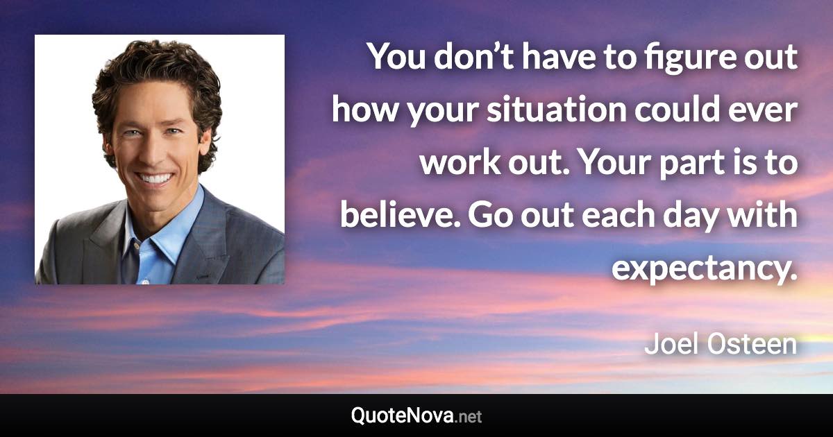 You don’t have to figure out how your situation could ever work out. Your part is to believe. Go out each day with expectancy. - Joel Osteen quote