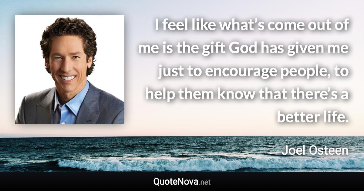 I feel like what’s come out of me is the gift God has given me just to encourage people, to help them know that there’s a better life. - Joel Osteen quote