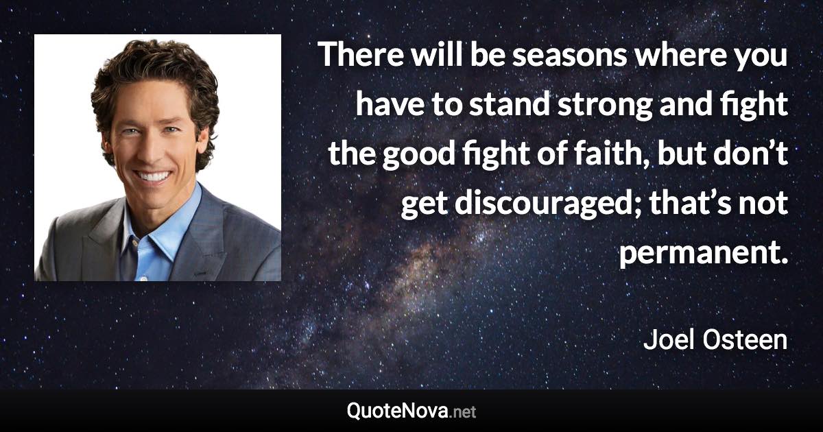 There will be seasons where you have to stand strong and fight the good fight of faith, but don’t get discouraged; that’s not permanent. - Joel Osteen quote