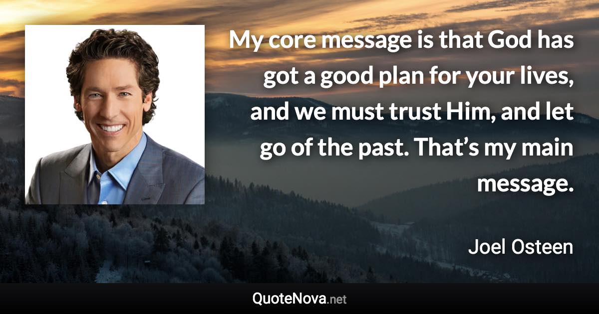 My core message is that God has got a good plan for your lives, and we must trust Him, and let go of the past. That’s my main message. - Joel Osteen quote