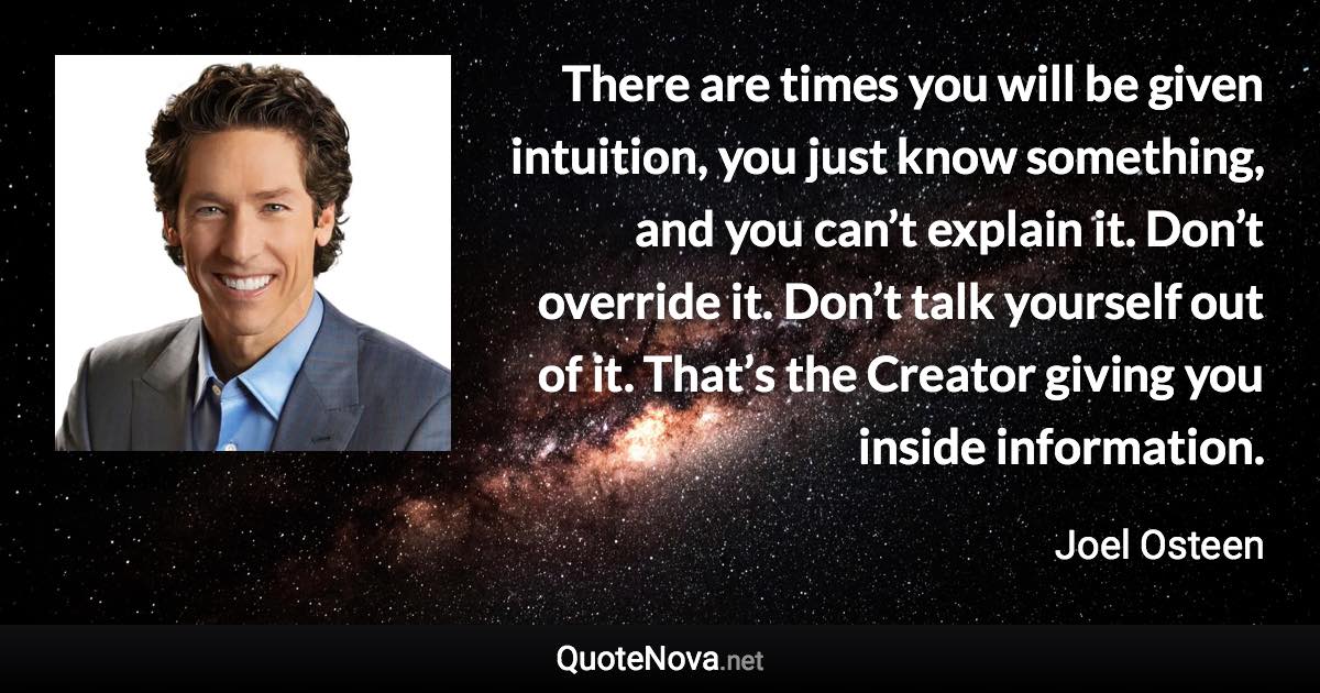 There are times you will be given intuition, you just know something, and you can’t explain it. Don’t override it. Don’t talk yourself out of it. That’s the Creator giving you inside information. - Joel Osteen quote