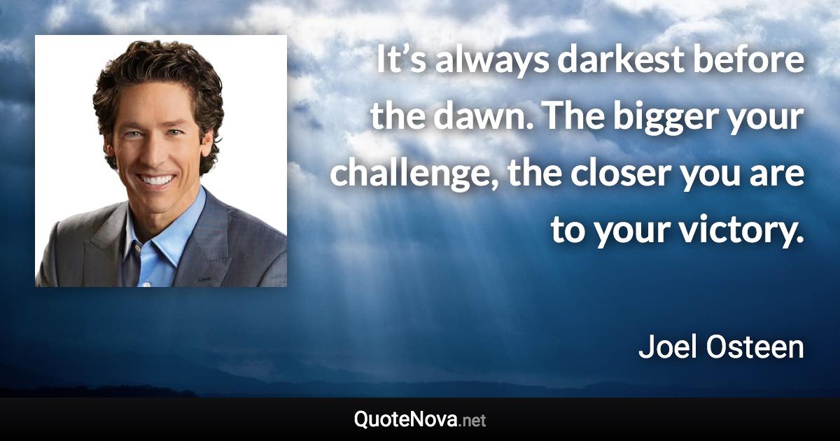 It’s always darkest before the dawn. The bigger your challenge, the closer you are to your victory. - Joel Osteen quote