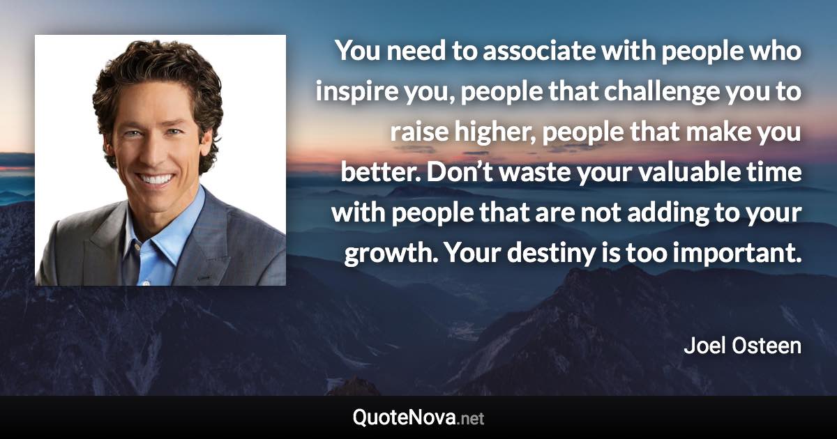 You need to associate with people who inspire you, people that challenge you to raise higher, people that make you better. Don’t waste your valuable time with people that are not adding to your growth. Your destiny is too important. - Joel Osteen quote