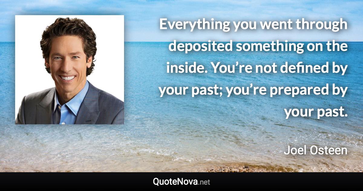 Everything you went through deposited something on the inside. You’re not defined by your past; you’re prepared by your past. - Joel Osteen quote
