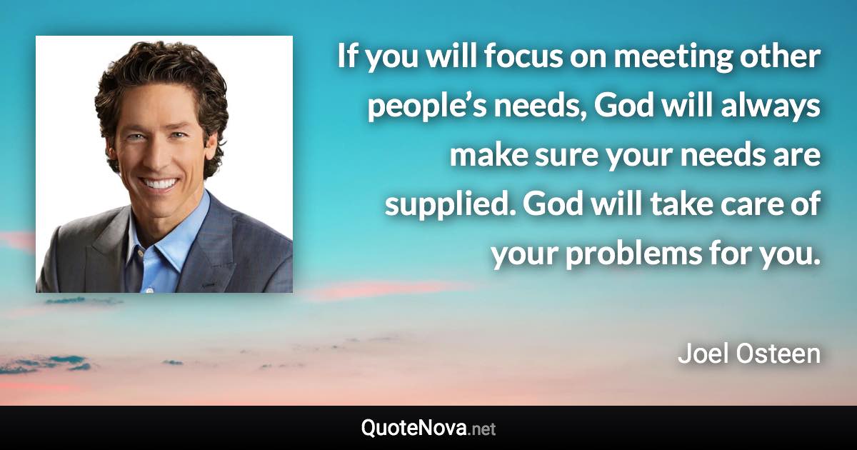 If you will focus on meeting other people’s needs, God will always make sure your needs are supplied. God will take care of your problems for you. - Joel Osteen quote