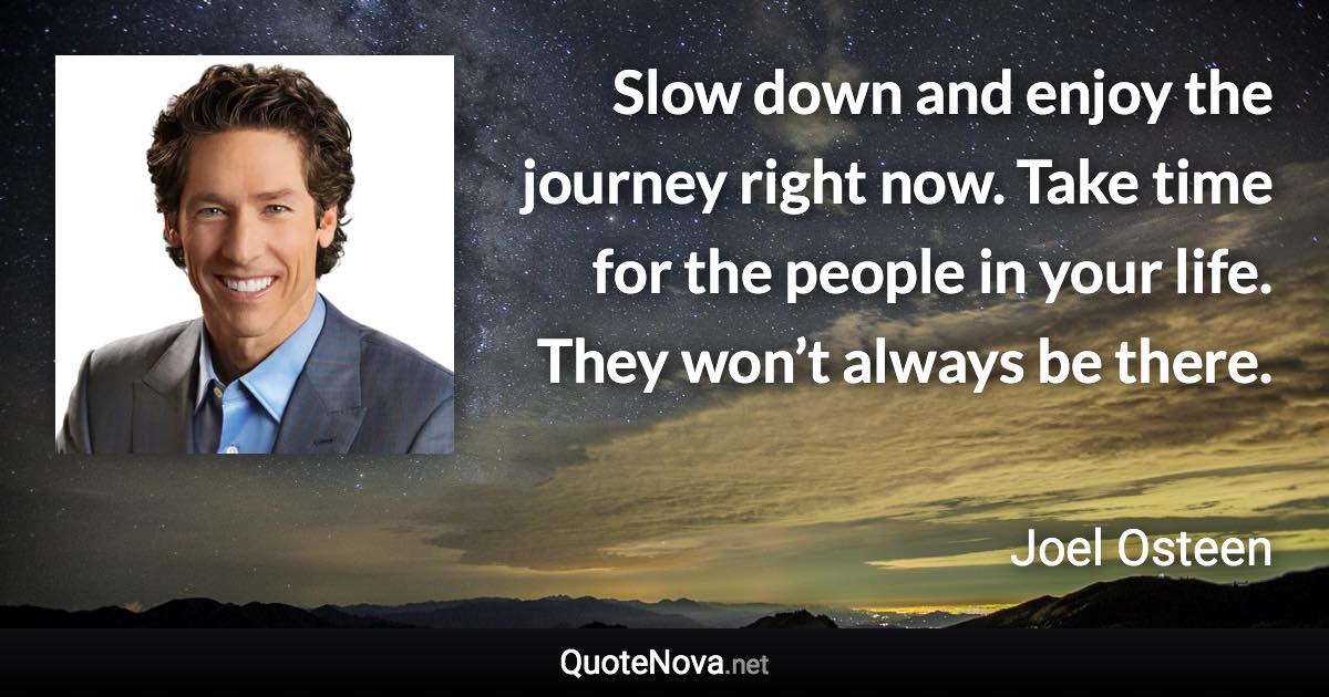 Slow down and enjoy the journey right now. Take time for the people in your life. They won’t always be there. - Joel Osteen quote