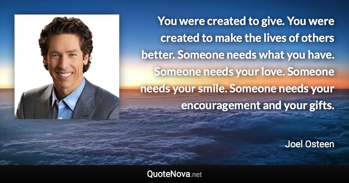 You were created to give. You were created to make the lives of others better. Someone needs what you have. Someone needs your love. Someone needs your smile. Someone needs your encouragement and your gifts. - Joel Osteen quote