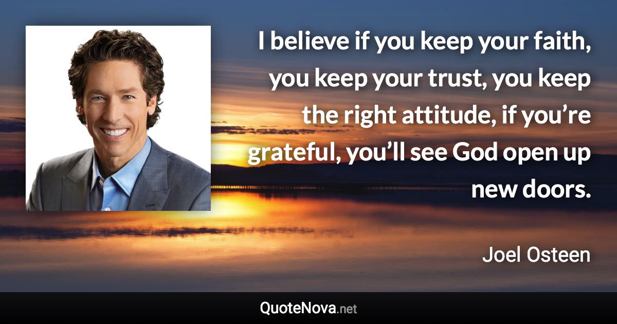 I believe if you keep your faith, you keep your trust, you keep the right attitude, if you’re grateful, you’ll see God open up new doors. - Joel Osteen quote