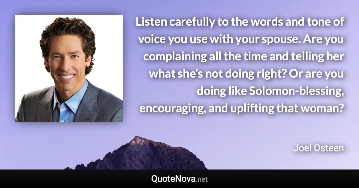 Listen carefully to the words and tone of voice you use with your spouse. Are you complaining all the time and telling her what she’s not doing right? Or are you doing like Solomon-blessing, encouraging, and uplifting that woman? - Joel Osteen quote