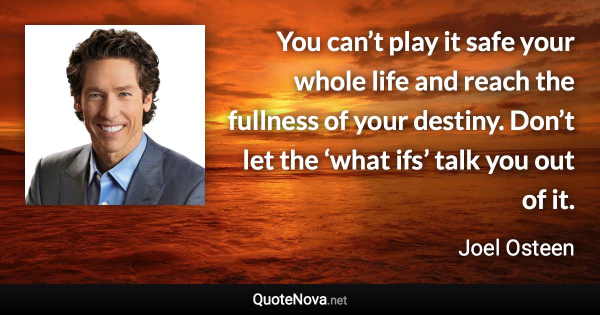 You can’t play it safe your whole life and reach the fullness of your destiny. Don’t let the ‘what ifs’ talk you out of it. - Joel Osteen quote