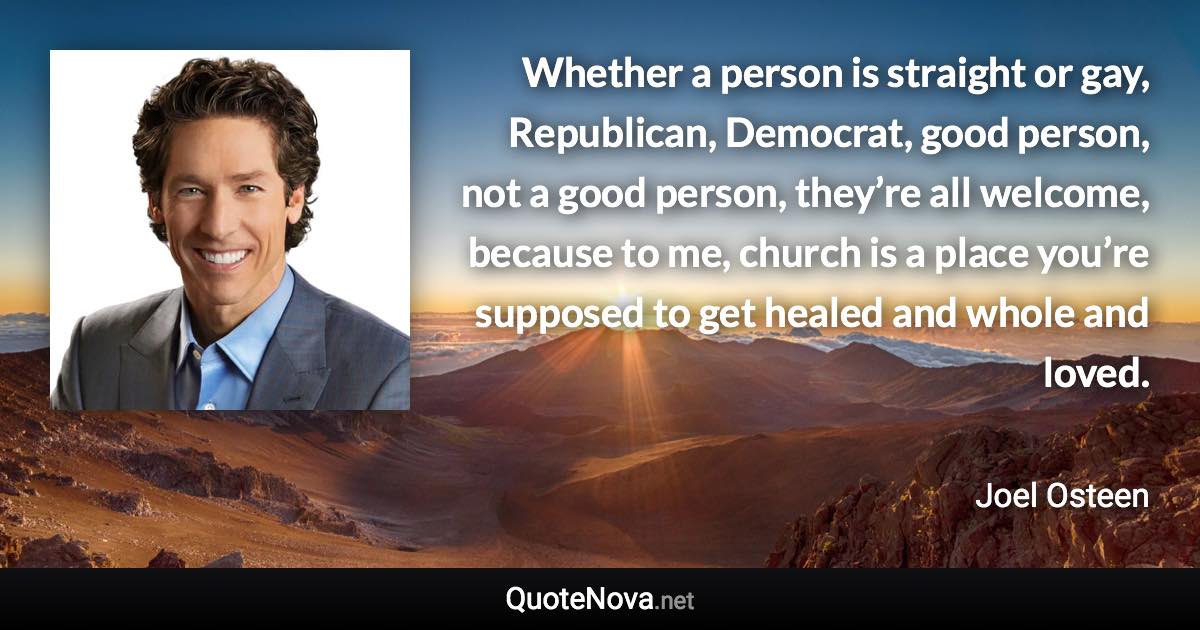 Whether a person is straight or gay, Republican, Democrat, good person, not a good person, they’re all welcome, because to me, church is a place you’re supposed to get healed and whole and loved. - Joel Osteen quote