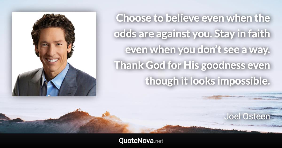 Choose to believe even when the odds are against you. Stay in faith even when you don’t see a way. Thank God for His goodness even though it looks impossible. - Joel Osteen quote