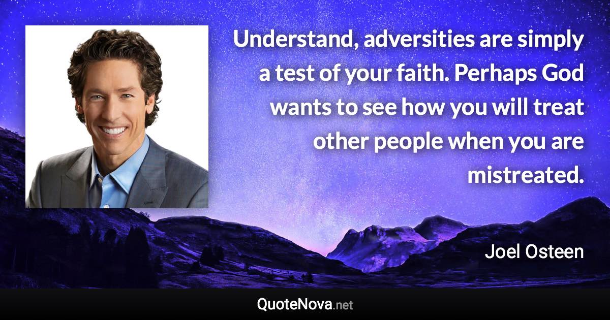 Understand, adversities are simply a test of your faith. Perhaps God wants to see how you will treat other people when you are mistreated. - Joel Osteen quote