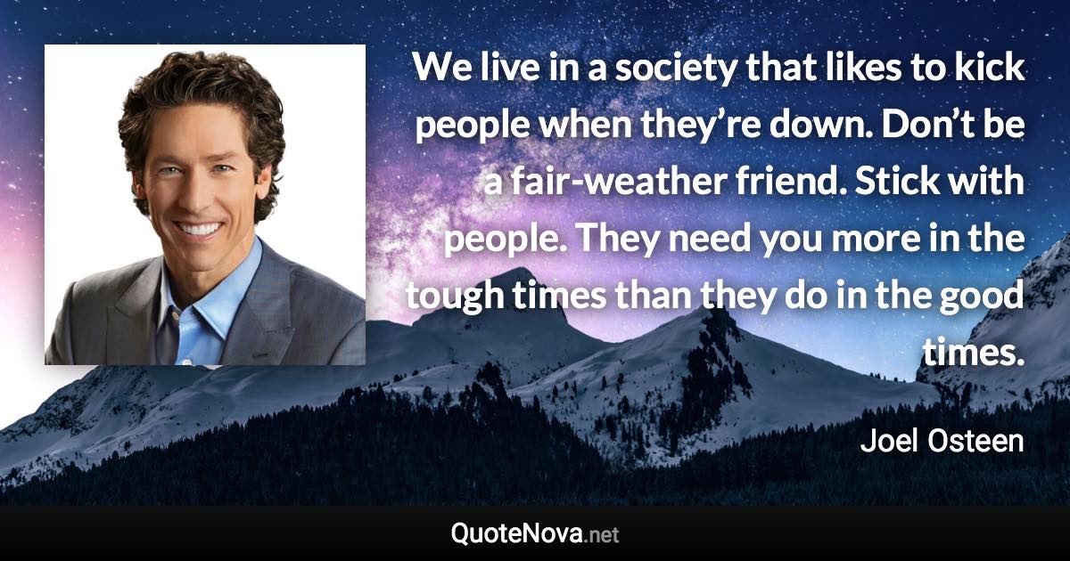 We live in a society that likes to kick people when they’re down. Don’t be a fair-weather friend. Stick with people. They need you more in the tough times than they do in the good times. - Joel Osteen quote