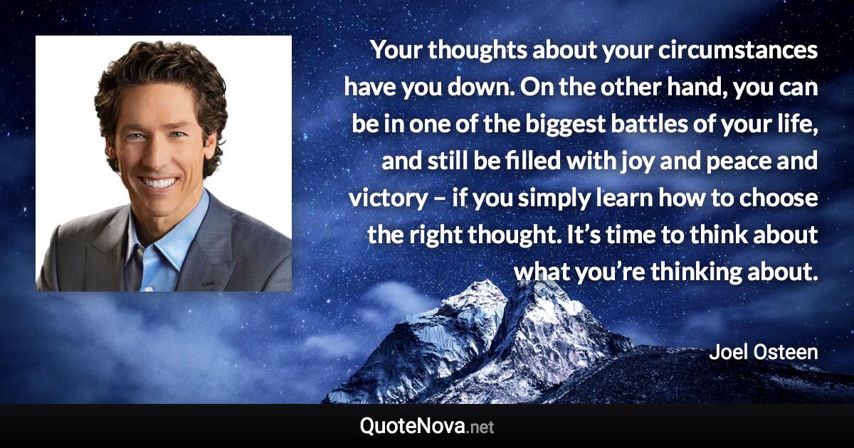 Your thoughts about your circumstances have you down. On the other hand, you can be in one of the biggest battles of your life, and still be filled with joy and peace and victory – if you simply learn how to choose the right thought. It’s time to think about what you’re thinking about. - Joel Osteen quote