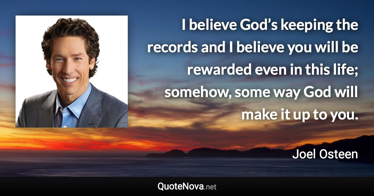 I believe God’s keeping the records and I believe you will be rewarded even in this life; somehow, some way God will make it up to you. - Joel Osteen quote