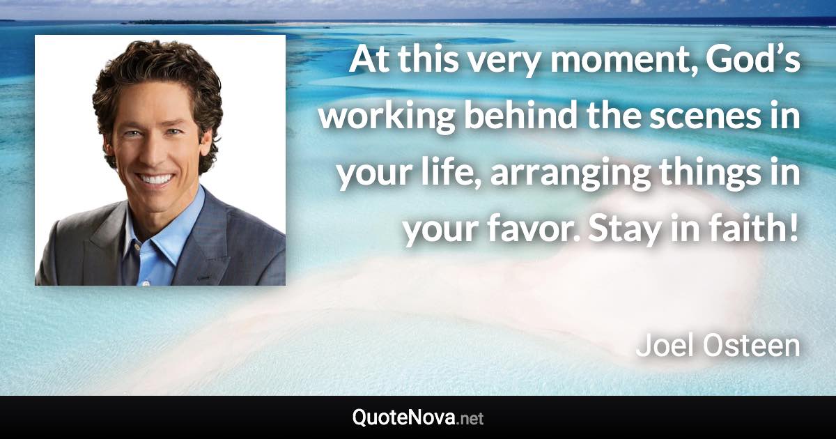 At this very moment, God’s working behind the scenes in your life, arranging things in your favor. Stay in faith! - Joel Osteen quote